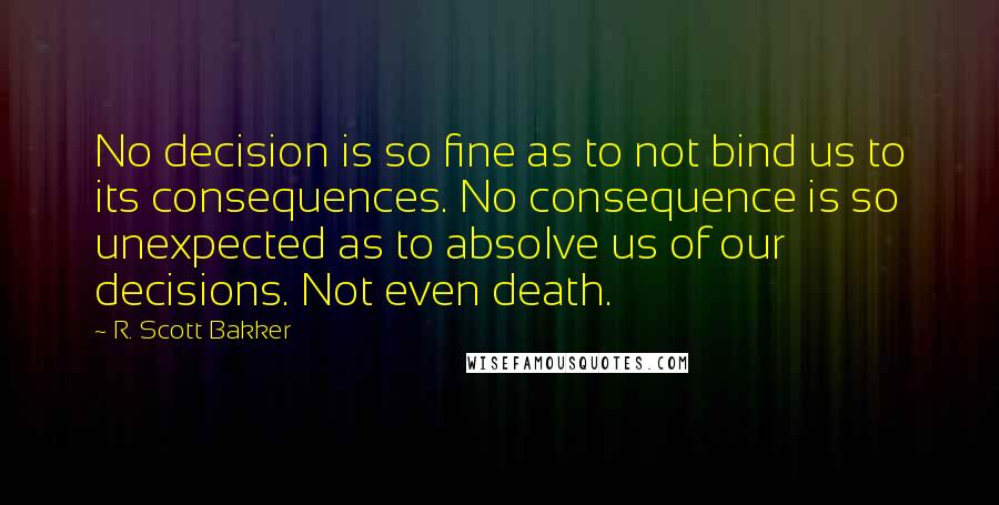 R. Scott Bakker Quotes: No decision is so fine as to not bind us to its consequences. No consequence is so unexpected as to absolve us of our decisions. Not even death.