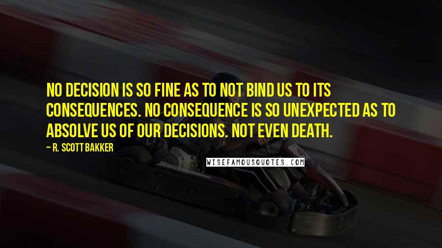 R. Scott Bakker Quotes: No decision is so fine as to not bind us to its consequences. No consequence is so unexpected as to absolve us of our decisions. Not even death.