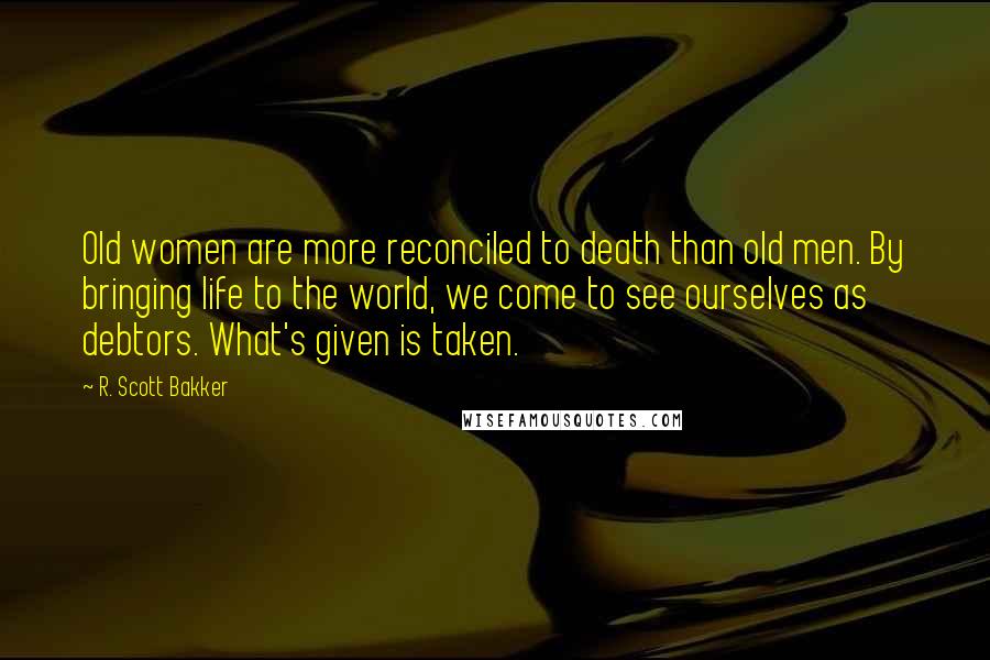 R. Scott Bakker Quotes: Old women are more reconciled to death than old men. By bringing life to the world, we come to see ourselves as debtors. What's given is taken.