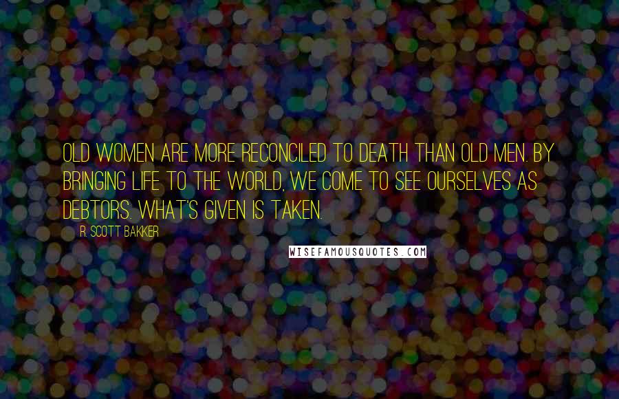 R. Scott Bakker Quotes: Old women are more reconciled to death than old men. By bringing life to the world, we come to see ourselves as debtors. What's given is taken.