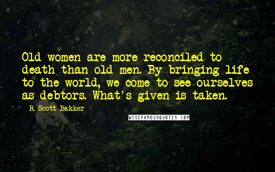 R. Scott Bakker Quotes: Old women are more reconciled to death than old men. By bringing life to the world, we come to see ourselves as debtors. What's given is taken.