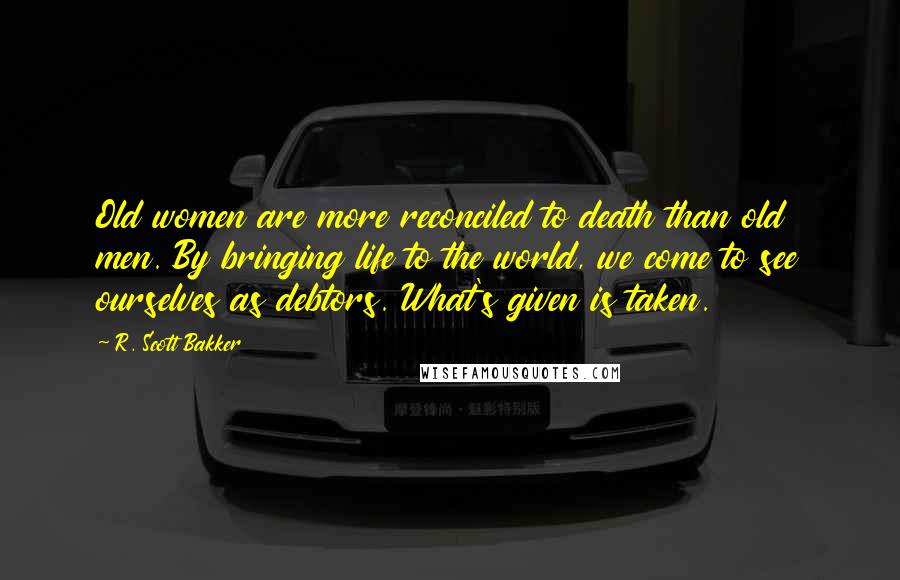 R. Scott Bakker Quotes: Old women are more reconciled to death than old men. By bringing life to the world, we come to see ourselves as debtors. What's given is taken.