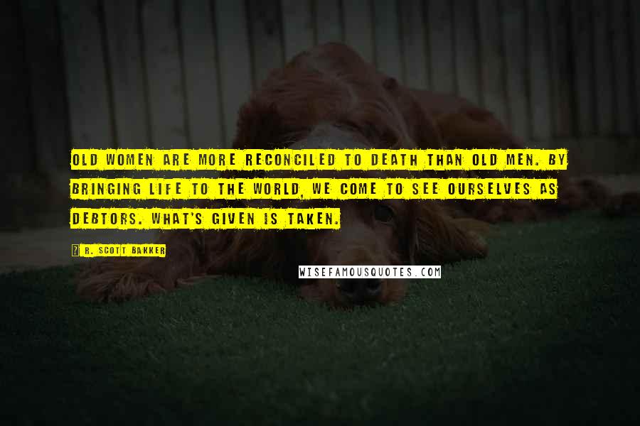 R. Scott Bakker Quotes: Old women are more reconciled to death than old men. By bringing life to the world, we come to see ourselves as debtors. What's given is taken.