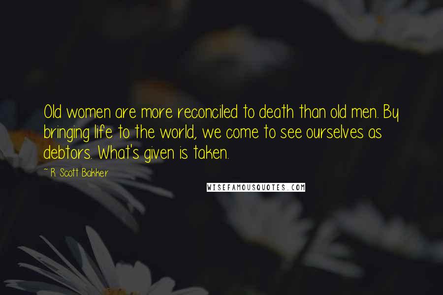 R. Scott Bakker Quotes: Old women are more reconciled to death than old men. By bringing life to the world, we come to see ourselves as debtors. What's given is taken.