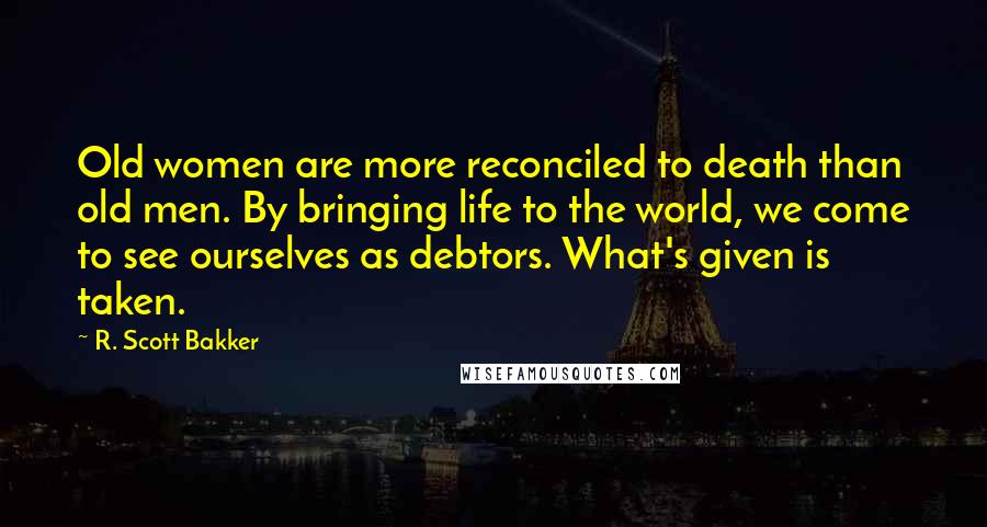 R. Scott Bakker Quotes: Old women are more reconciled to death than old men. By bringing life to the world, we come to see ourselves as debtors. What's given is taken.