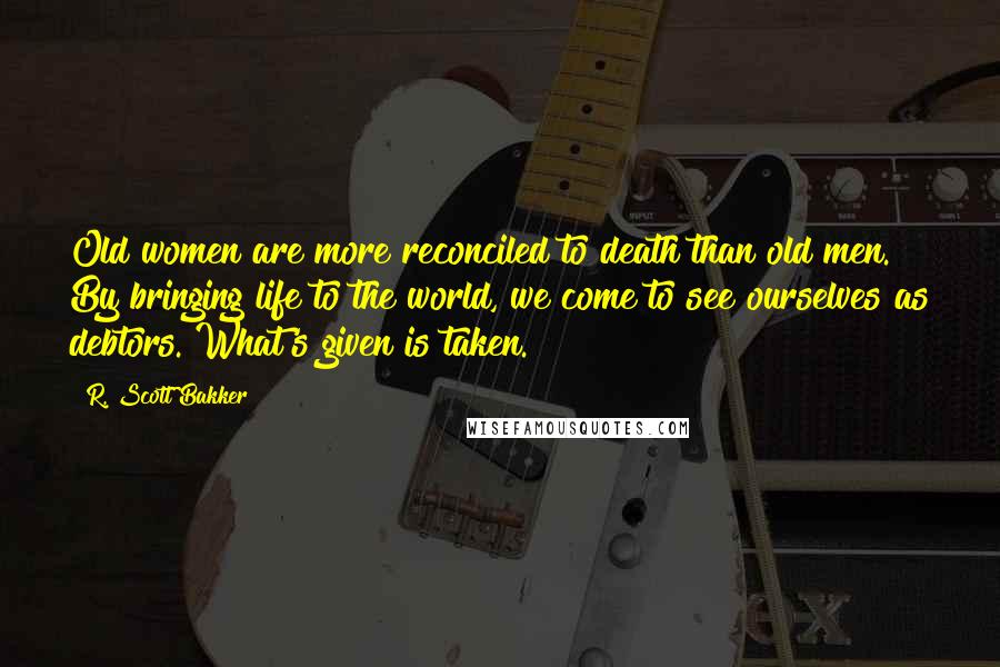 R. Scott Bakker Quotes: Old women are more reconciled to death than old men. By bringing life to the world, we come to see ourselves as debtors. What's given is taken.