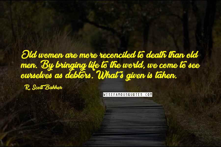 R. Scott Bakker Quotes: Old women are more reconciled to death than old men. By bringing life to the world, we come to see ourselves as debtors. What's given is taken.