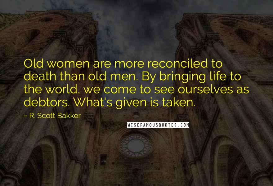 R. Scott Bakker Quotes: Old women are more reconciled to death than old men. By bringing life to the world, we come to see ourselves as debtors. What's given is taken.