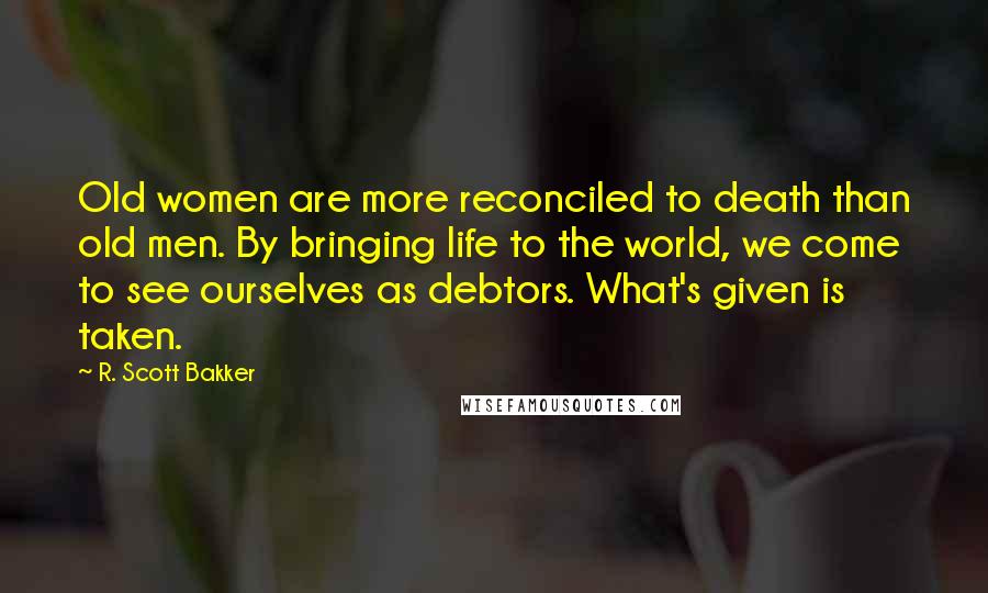 R. Scott Bakker Quotes: Old women are more reconciled to death than old men. By bringing life to the world, we come to see ourselves as debtors. What's given is taken.