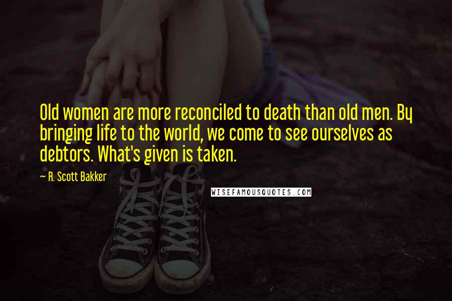 R. Scott Bakker Quotes: Old women are more reconciled to death than old men. By bringing life to the world, we come to see ourselves as debtors. What's given is taken.