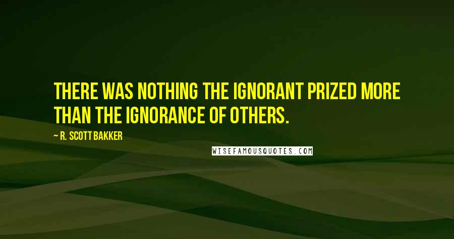 R. Scott Bakker Quotes: There was nothing the ignorant prized more than the ignorance of others.