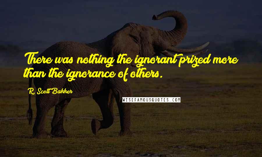 R. Scott Bakker Quotes: There was nothing the ignorant prized more than the ignorance of others.