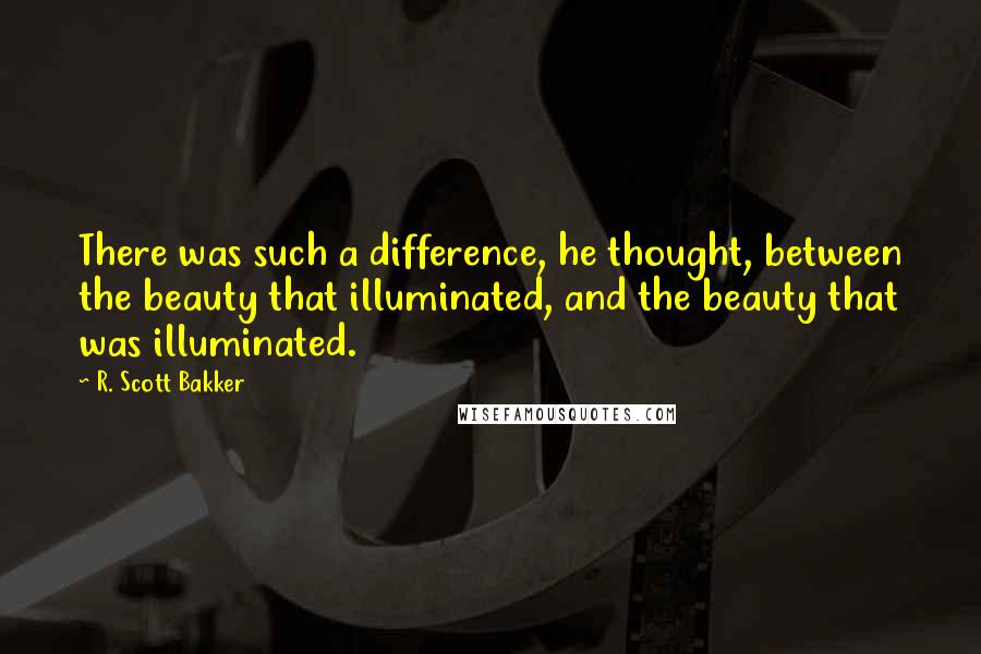 R. Scott Bakker Quotes: There was such a difference, he thought, between the beauty that illuminated, and the beauty that was illuminated.