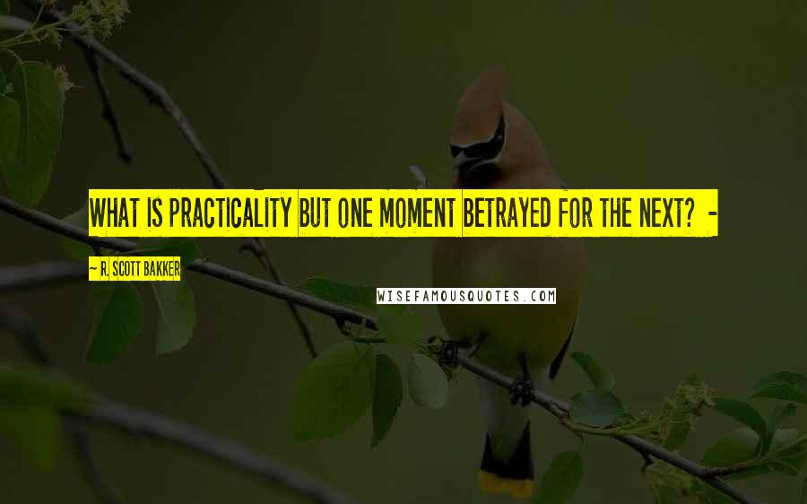 R. Scott Bakker Quotes: What is practicality but one moment betrayed for the next? -