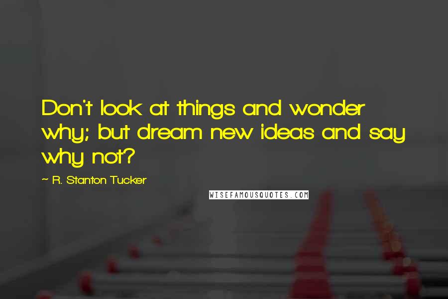 R. Stanton Tucker Quotes: Don't look at things and wonder why; but dream new ideas and say why not?