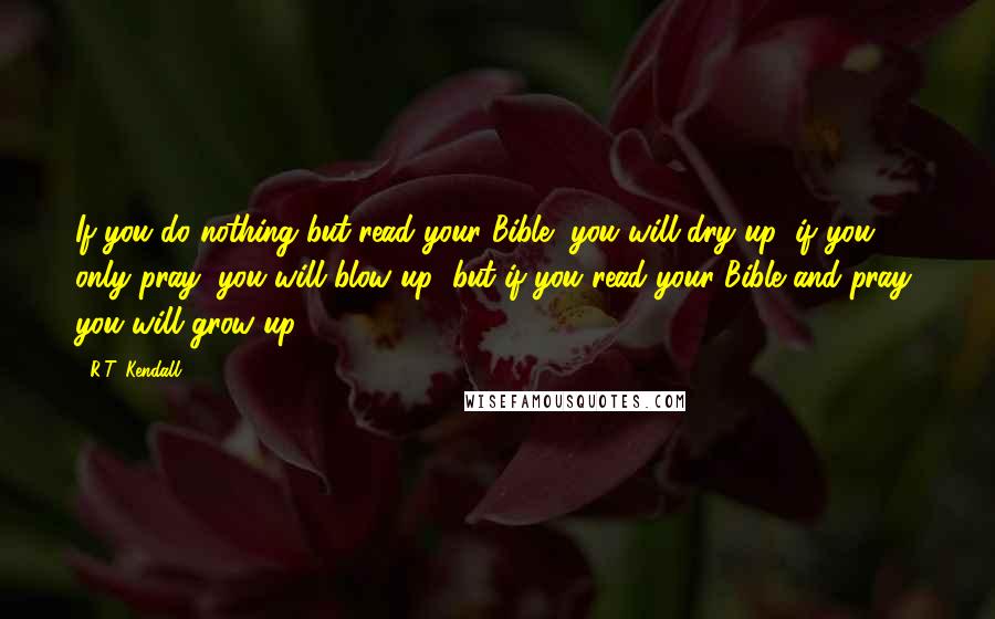 R.T. Kendall Quotes: If you do nothing but read your Bible, you will dry up; if you only pray, you will blow up; but if you read your Bible and pray, you will grow up.