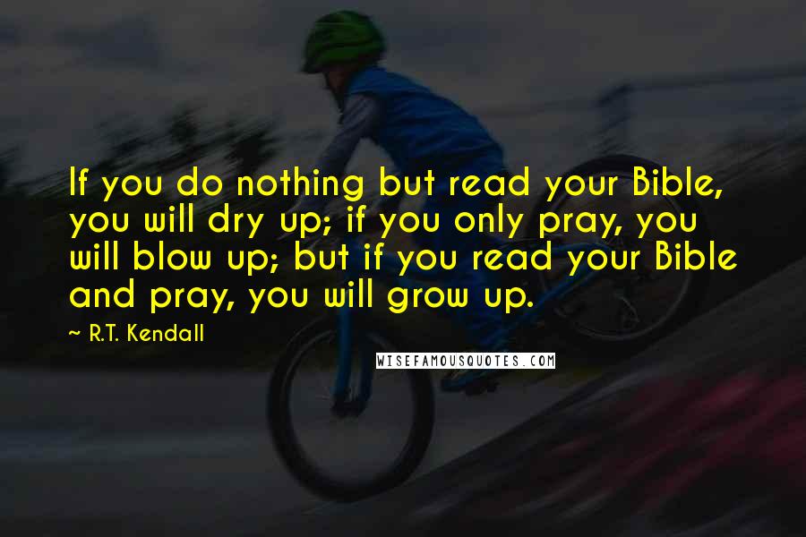 R.T. Kendall Quotes: If you do nothing but read your Bible, you will dry up; if you only pray, you will blow up; but if you read your Bible and pray, you will grow up.