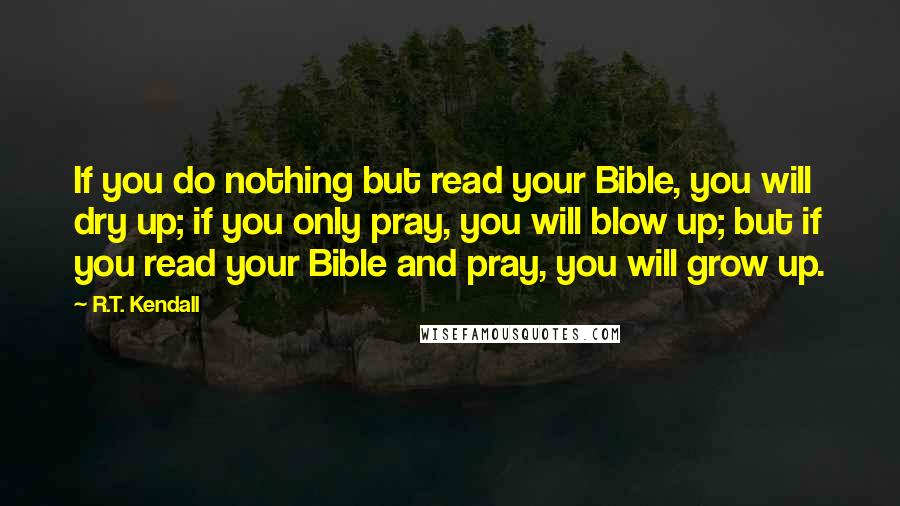 R.T. Kendall Quotes: If you do nothing but read your Bible, you will dry up; if you only pray, you will blow up; but if you read your Bible and pray, you will grow up.