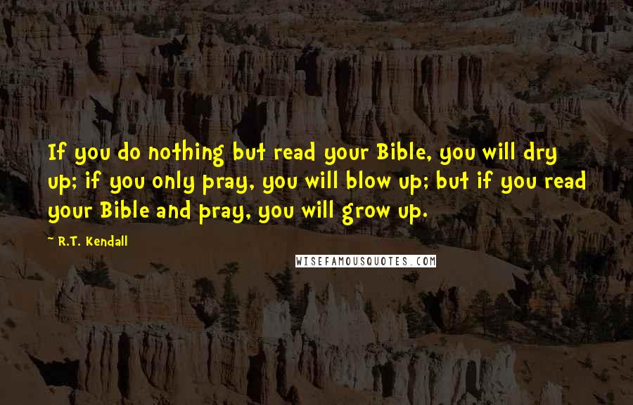 R.T. Kendall Quotes: If you do nothing but read your Bible, you will dry up; if you only pray, you will blow up; but if you read your Bible and pray, you will grow up.