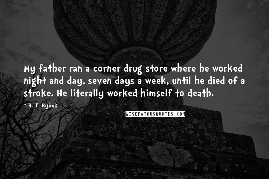 R. T. Rybak Quotes: My father ran a corner drug store where he worked night and day, seven days a week, until he died of a stroke. He literally worked himself to death.