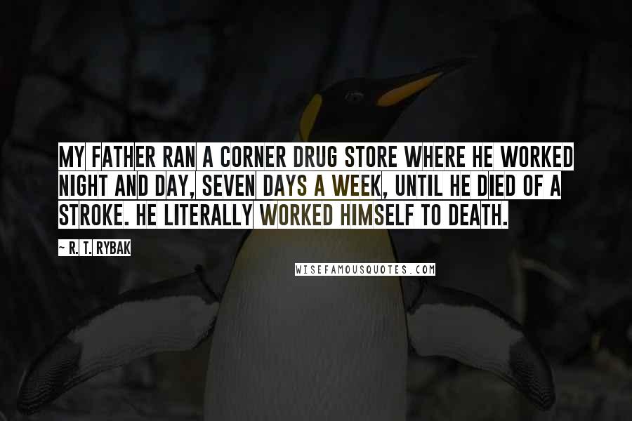 R. T. Rybak Quotes: My father ran a corner drug store where he worked night and day, seven days a week, until he died of a stroke. He literally worked himself to death.