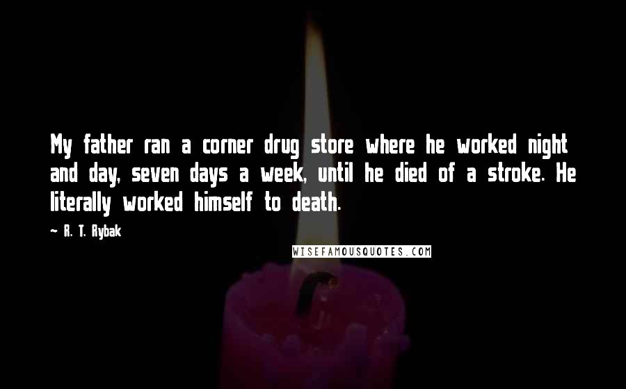 R. T. Rybak Quotes: My father ran a corner drug store where he worked night and day, seven days a week, until he died of a stroke. He literally worked himself to death.