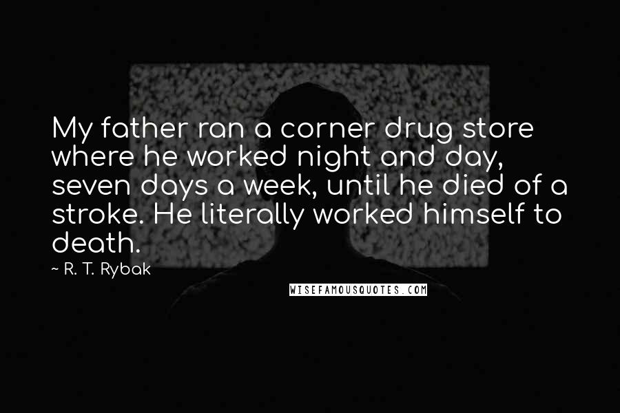 R. T. Rybak Quotes: My father ran a corner drug store where he worked night and day, seven days a week, until he died of a stroke. He literally worked himself to death.