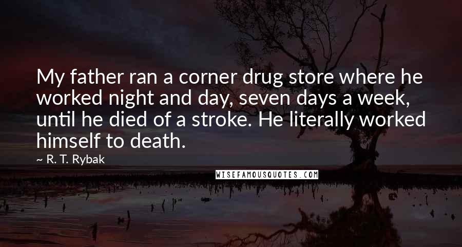 R. T. Rybak Quotes: My father ran a corner drug store where he worked night and day, seven days a week, until he died of a stroke. He literally worked himself to death.