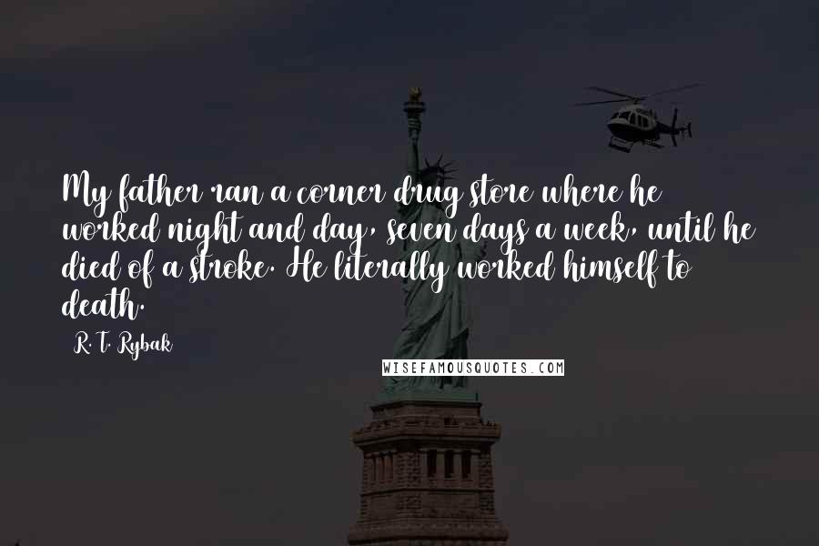 R. T. Rybak Quotes: My father ran a corner drug store where he worked night and day, seven days a week, until he died of a stroke. He literally worked himself to death.