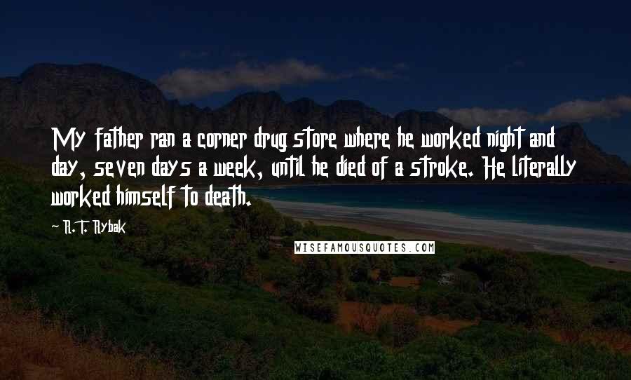 R. T. Rybak Quotes: My father ran a corner drug store where he worked night and day, seven days a week, until he died of a stroke. He literally worked himself to death.