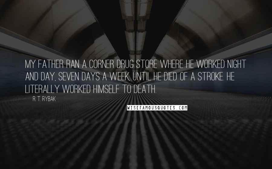 R. T. Rybak Quotes: My father ran a corner drug store where he worked night and day, seven days a week, until he died of a stroke. He literally worked himself to death.