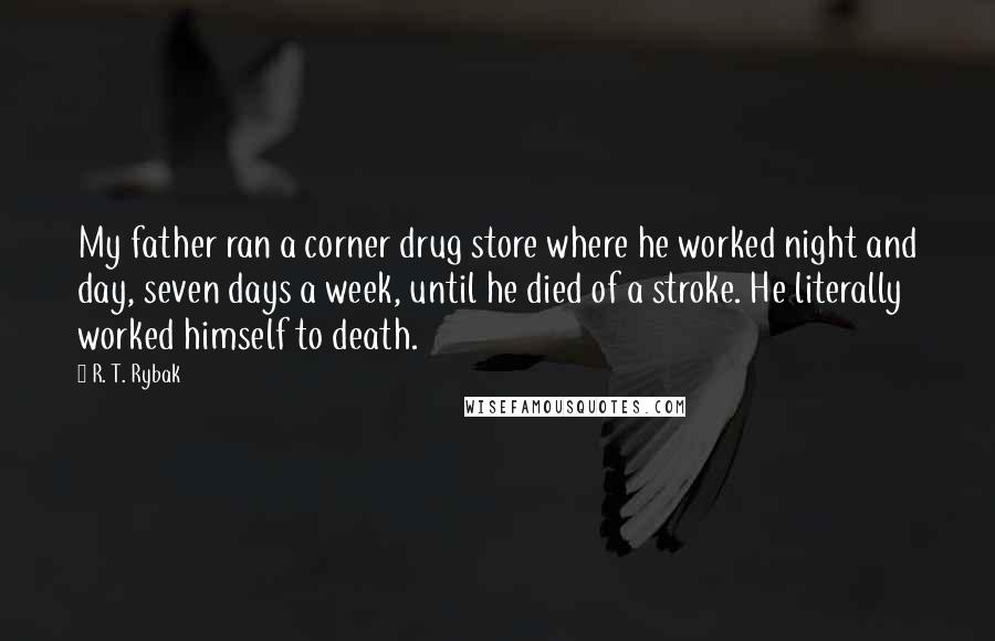 R. T. Rybak Quotes: My father ran a corner drug store where he worked night and day, seven days a week, until he died of a stroke. He literally worked himself to death.