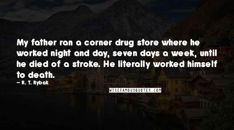 R. T. Rybak Quotes: My father ran a corner drug store where he worked night and day, seven days a week, until he died of a stroke. He literally worked himself to death.