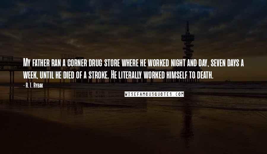 R. T. Rybak Quotes: My father ran a corner drug store where he worked night and day, seven days a week, until he died of a stroke. He literally worked himself to death.