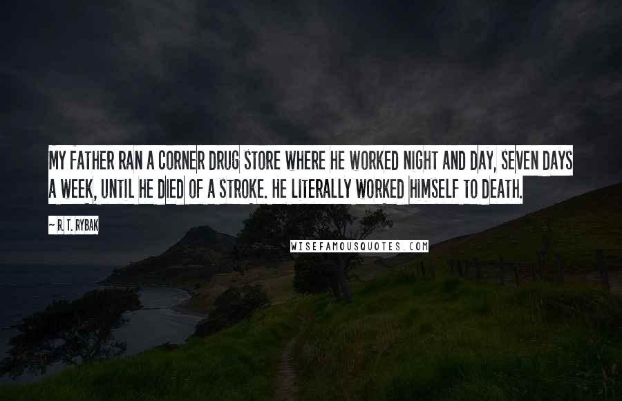 R. T. Rybak Quotes: My father ran a corner drug store where he worked night and day, seven days a week, until he died of a stroke. He literally worked himself to death.