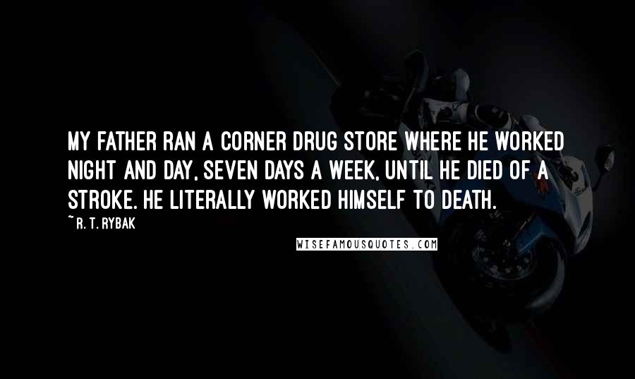 R. T. Rybak Quotes: My father ran a corner drug store where he worked night and day, seven days a week, until he died of a stroke. He literally worked himself to death.