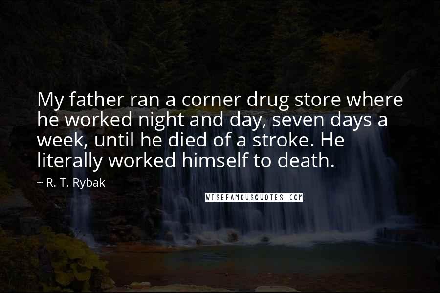 R. T. Rybak Quotes: My father ran a corner drug store where he worked night and day, seven days a week, until he died of a stroke. He literally worked himself to death.