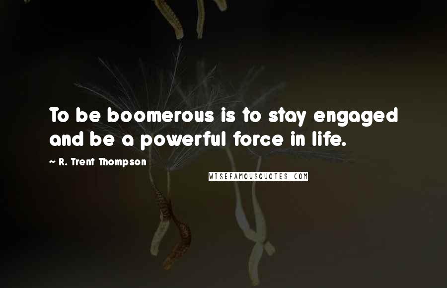 R. Trent Thompson Quotes: To be boomerous is to stay engaged and be a powerful force in life.