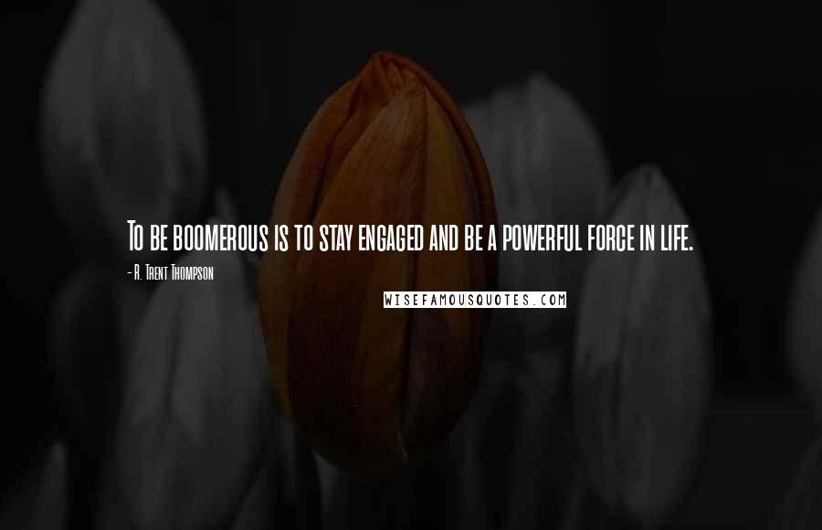 R. Trent Thompson Quotes: To be boomerous is to stay engaged and be a powerful force in life.