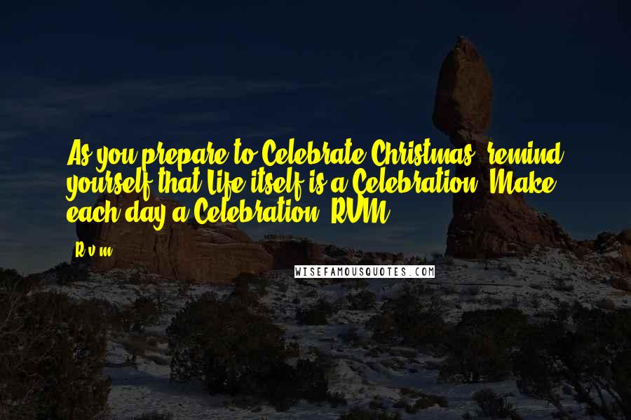 R.v.m. Quotes: As you prepare to Celebrate Christmas, remind yourself that Life itself is a Celebration. Make each day a Celebration!-RVM