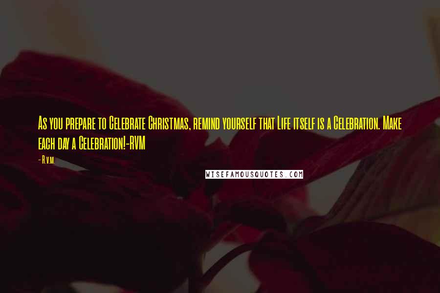 R.v.m. Quotes: As you prepare to Celebrate Christmas, remind yourself that Life itself is a Celebration. Make each day a Celebration!-RVM