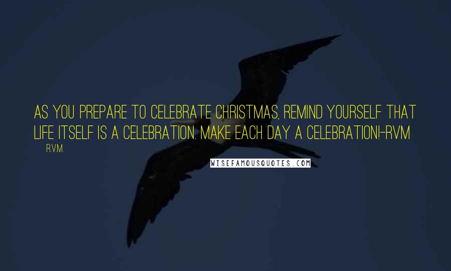 R.v.m. Quotes: As you prepare to Celebrate Christmas, remind yourself that Life itself is a Celebration. Make each day a Celebration!-RVM