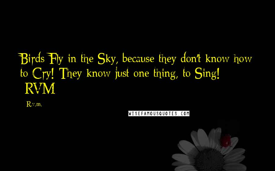 R.v.m. Quotes: Birds Fly in the Sky, because they don't know how to Cry! They know just one thing, to Sing! -RVM