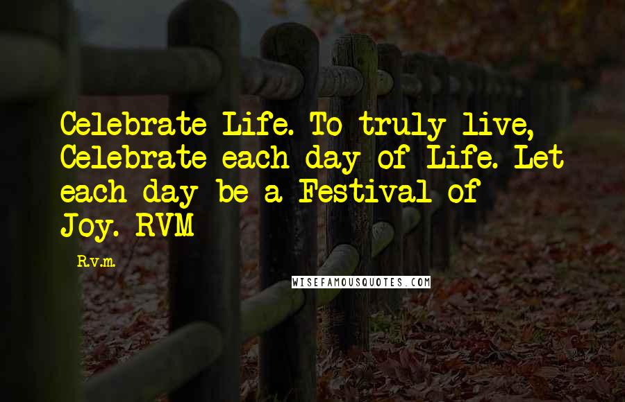 R.v.m. Quotes: Celebrate Life. To truly live, Celebrate each day of Life. Let each day be a Festival of Joy.-RVM