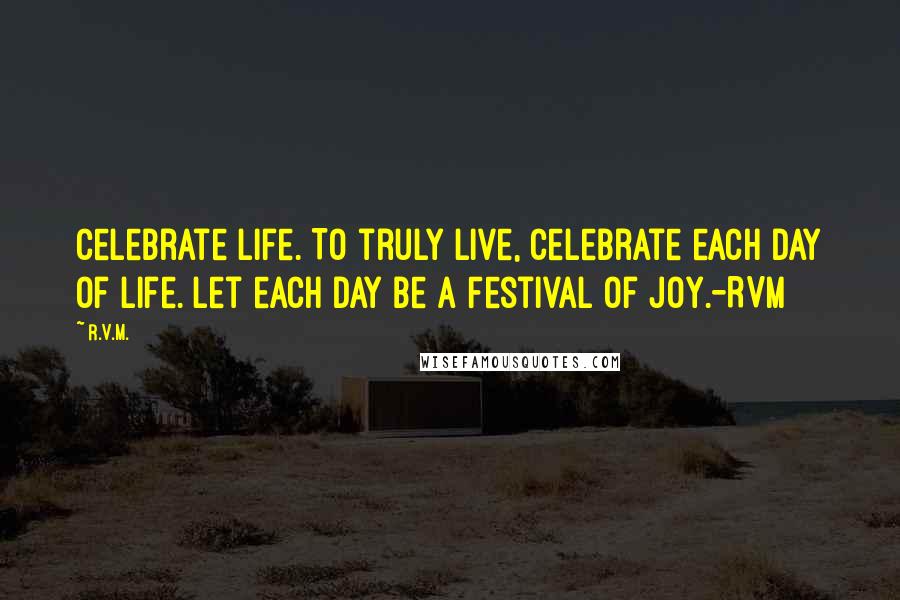 R.v.m. Quotes: Celebrate Life. To truly live, Celebrate each day of Life. Let each day be a Festival of Joy.-RVM