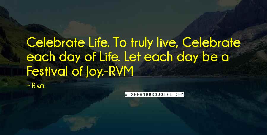 R.v.m. Quotes: Celebrate Life. To truly live, Celebrate each day of Life. Let each day be a Festival of Joy.-RVM