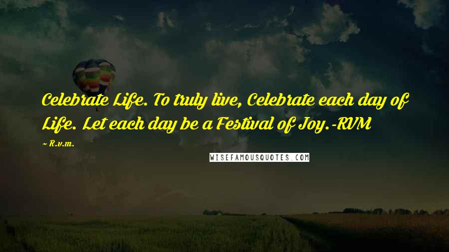 R.v.m. Quotes: Celebrate Life. To truly live, Celebrate each day of Life. Let each day be a Festival of Joy.-RVM