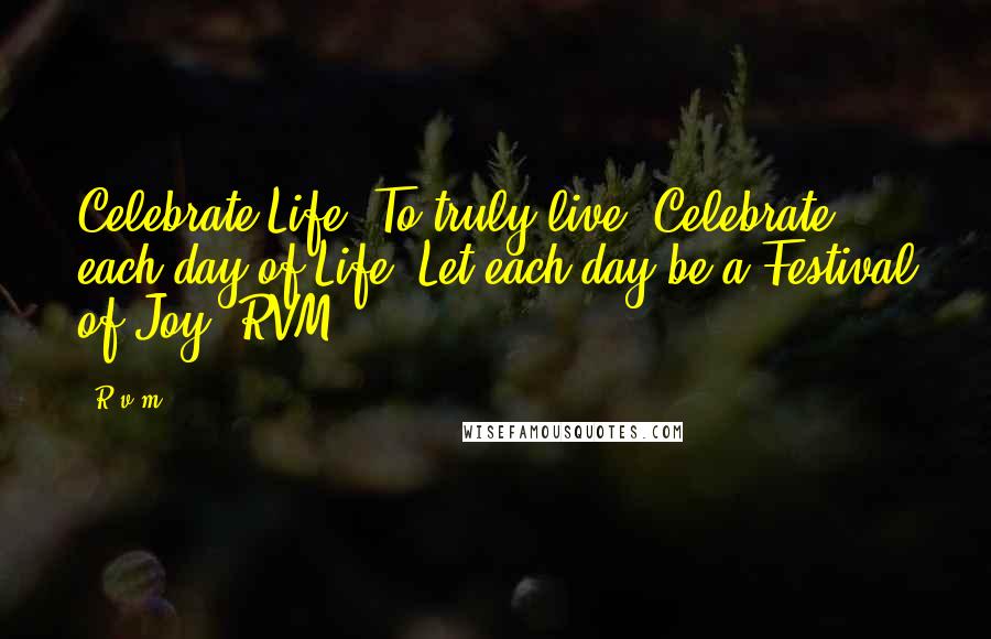 R.v.m. Quotes: Celebrate Life. To truly live, Celebrate each day of Life. Let each day be a Festival of Joy.-RVM