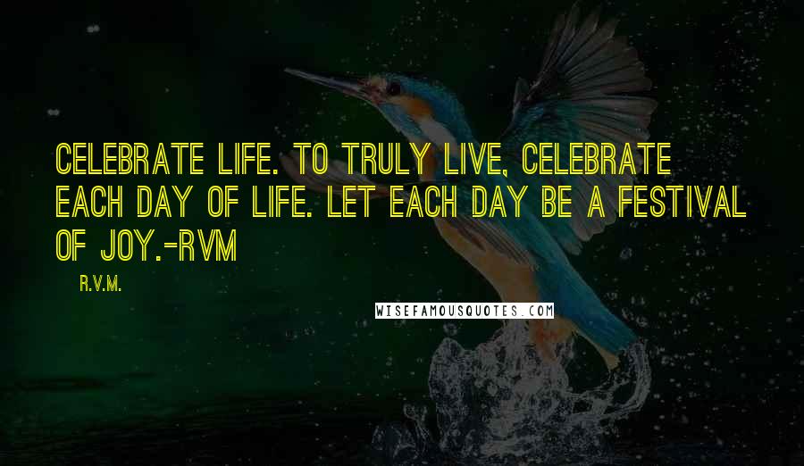 R.v.m. Quotes: Celebrate Life. To truly live, Celebrate each day of Life. Let each day be a Festival of Joy.-RVM