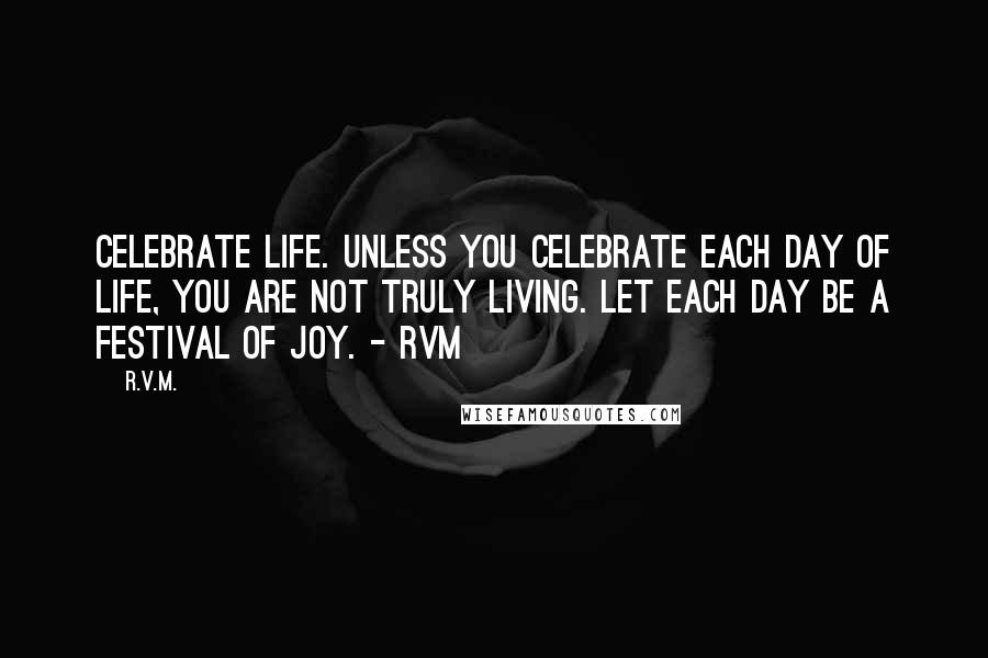 R.v.m. Quotes: Celebrate Life. Unless you celebrate each day of Life, you are not truly Living. Let each day be a Festival of Joy. - RVM
